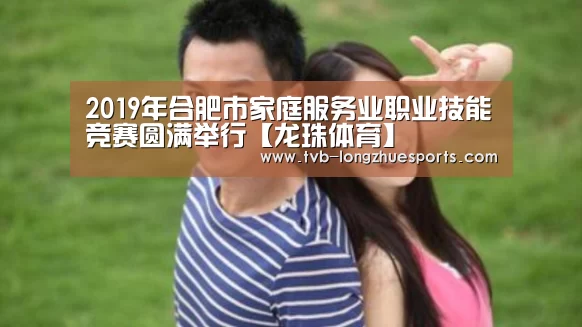 2019年合肥市家庭服务业职业技能竞赛圆满举行【龙珠体育】